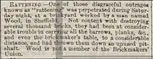 Rattening: One of those disgraceful outrages known as "rattening" was perpetrated on Saturday night, at a brickyard worked by a man named Wood, in Sheffield. Not content with destroying several thousand bricks, they had been at considerable trouble in carrying all the barrows, planks, &c., and even the brickmaker's table, to a considerable distance, and had thrown them down an unused pit-shaft. Wood is not a member of the Brickmakers' Union.